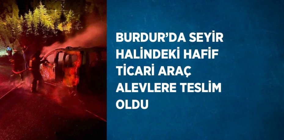 BURDUR’DA SEYİR HALİNDEKİ HAFİF TİCARİ ARAÇ ALEVLERE TESLİM OLDU