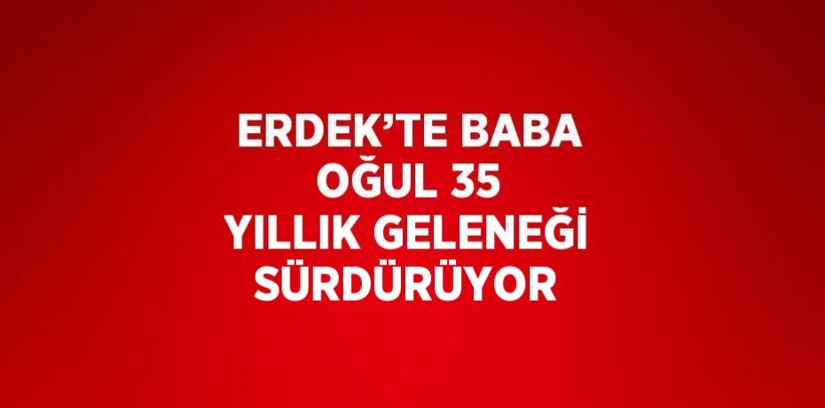 ERDEK’TE BABA OĞUL 35 YILLIK GELENEĞİ SÜRDÜRÜYOR