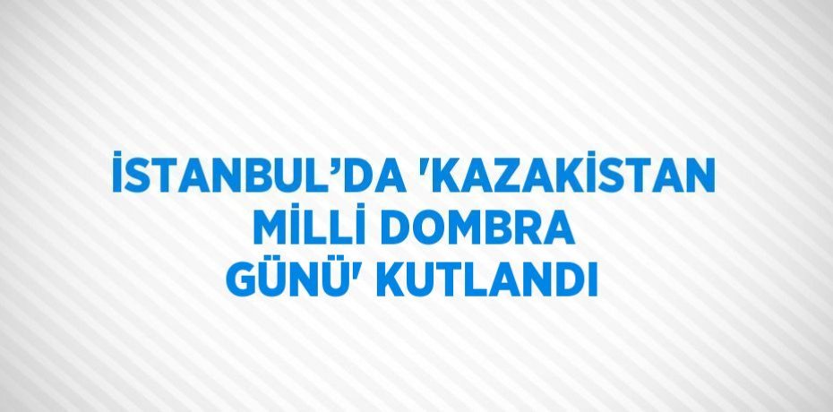 İSTANBUL’DA 'KAZAKİSTAN MİLLİ DOMBRA GÜNÜ' KUTLANDI
