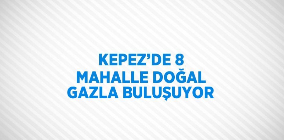 KEPEZ’DE 8 MAHALLE DOĞAL GAZLA BULUŞUYOR