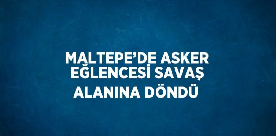 MALTEPE’DE ASKER EĞLENCESİ SAVAŞ ALANINA DÖNDÜ