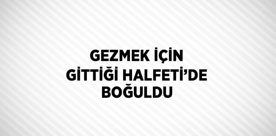 GEZMEK İÇİN GİTTİĞİ HALFETİ’DE BOĞULDU