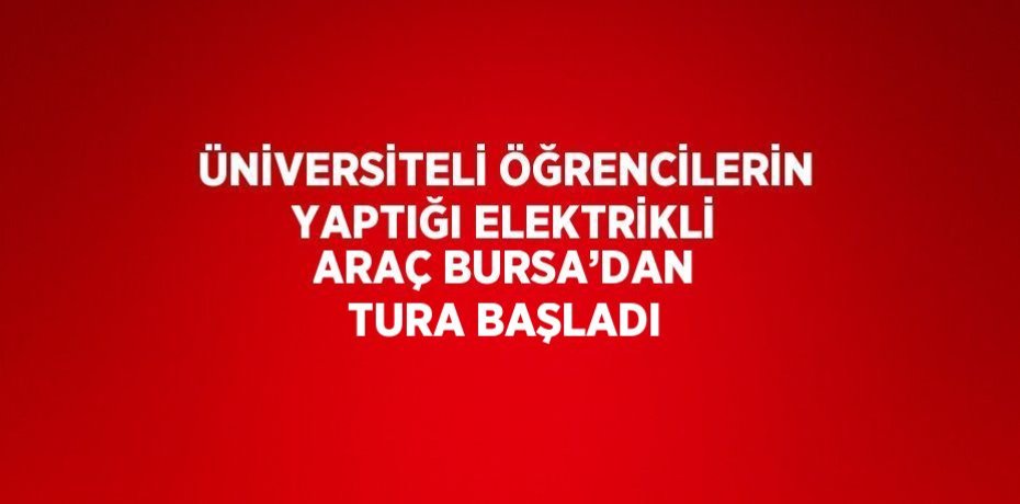 ÜNİVERSİTELİ ÖĞRENCİLERİN YAPTIĞI ELEKTRİKLİ ARAÇ BURSA’DAN TURA BAŞLADI