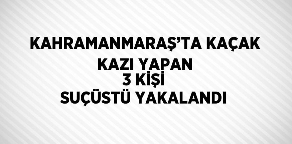 KAHRAMANMARAŞ’TA KAÇAK KAZI YAPAN 3 KİŞİ SUÇÜSTÜ YAKALANDI