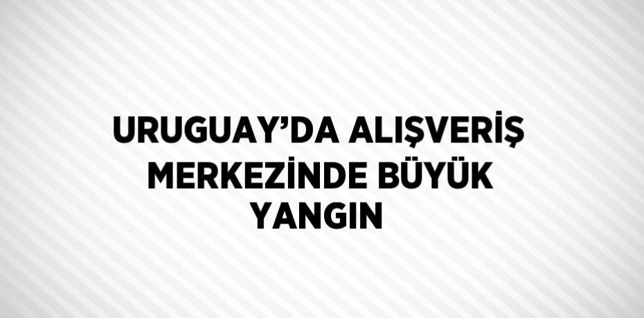 URUGUAY’DA ALIŞVERİŞ MERKEZİNDE BÜYÜK YANGIN