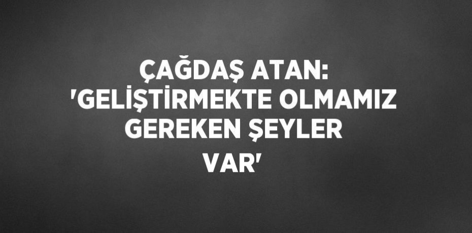 ÇAĞDAŞ ATAN: 'GELİŞTİRMEKTE OLMAMIZ GEREKEN ŞEYLER VAR'