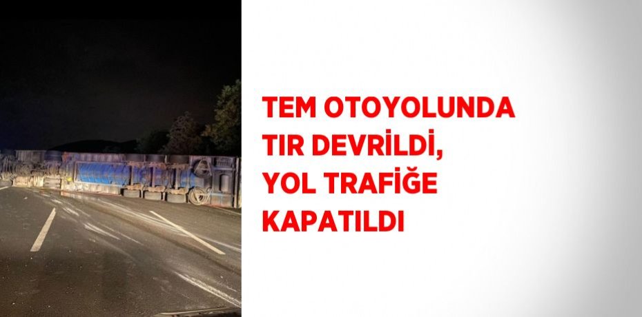 TEM OTOYOLUNDA TIR DEVRİLDİ, YOL TRAFİĞE KAPATILDI