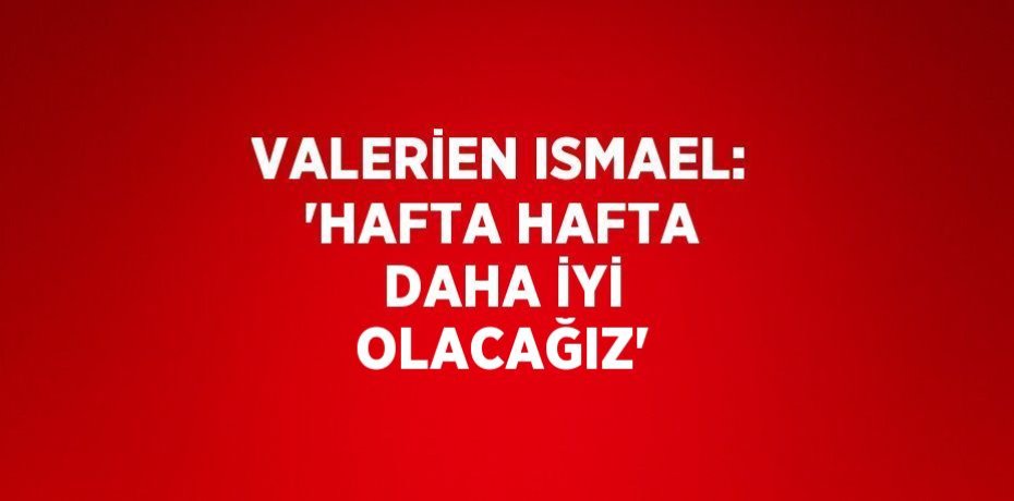 VALERİEN ISMAEL: 'HAFTA HAFTA DAHA İYİ OLACAĞIZ'
