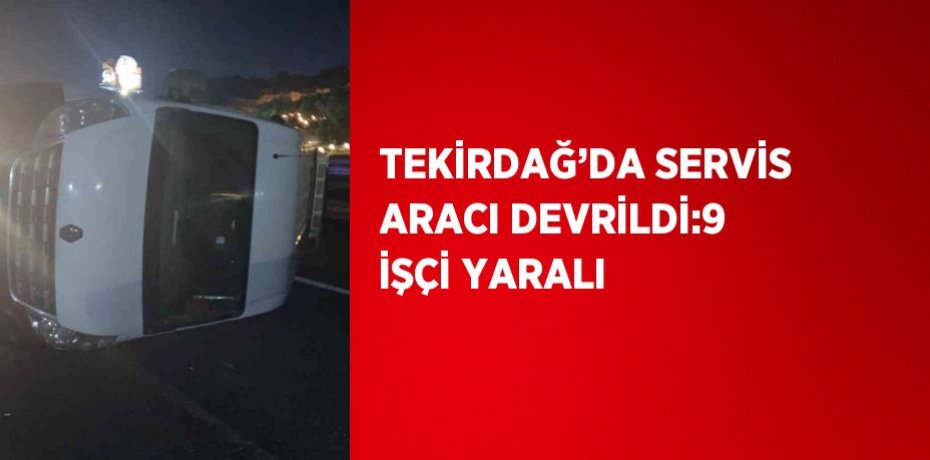 TEKİRDAĞ’DA SERVİS ARACI DEVRİLDİ:9 İŞÇİ YARALI