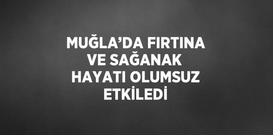 MUĞLA’DA FIRTINA VE SAĞANAK HAYATI OLUMSUZ ETKİLEDİ