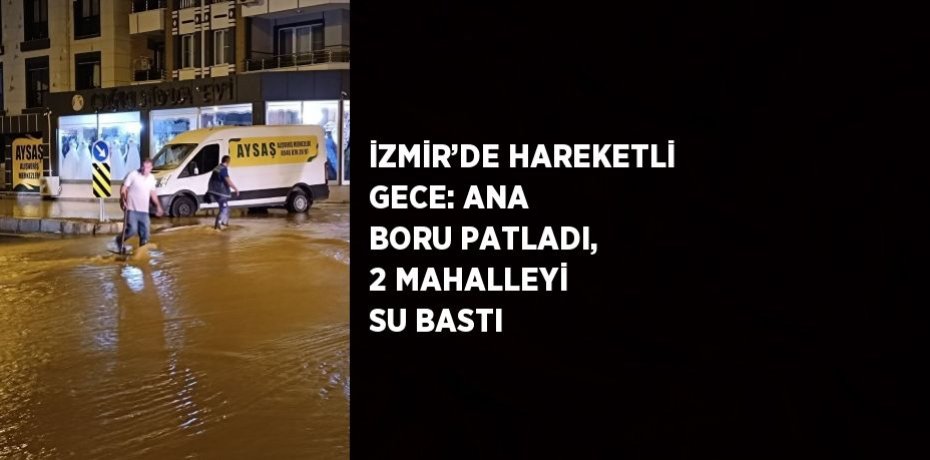 İZMİR’DE HAREKETLİ GECE: ANA BORU PATLADI, 2 MAHALLEYİ SU BASTI