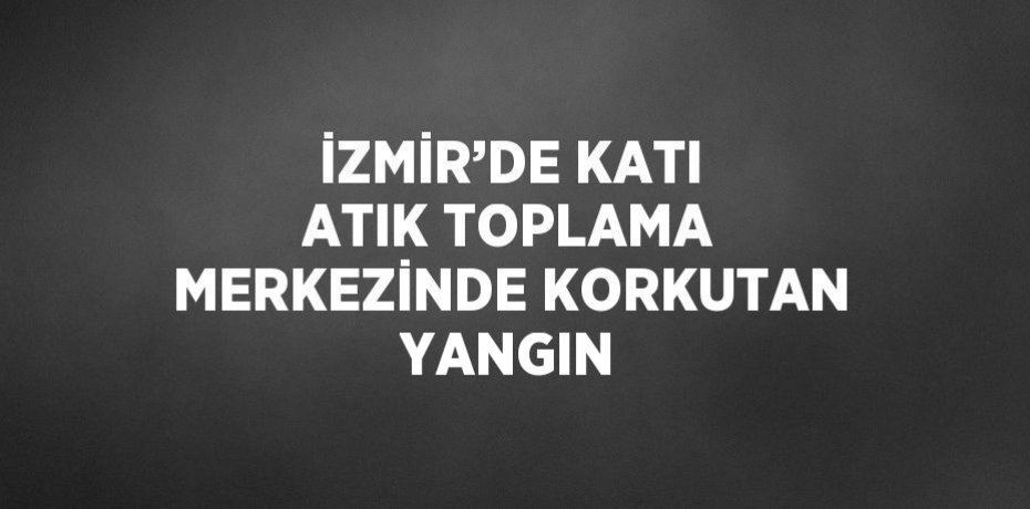 İZMİR’DE KATI ATIK TOPLAMA MERKEZİNDE KORKUTAN YANGIN