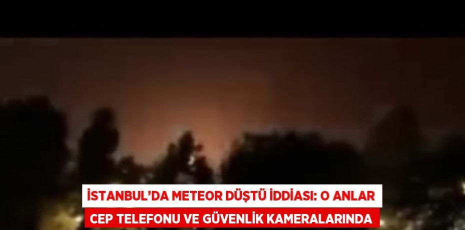 İSTANBUL’DA METEOR DÜŞTÜ İDDİASI: O ANLAR CEP TELEFONU VE GÜVENLİK KAMERALARINDA