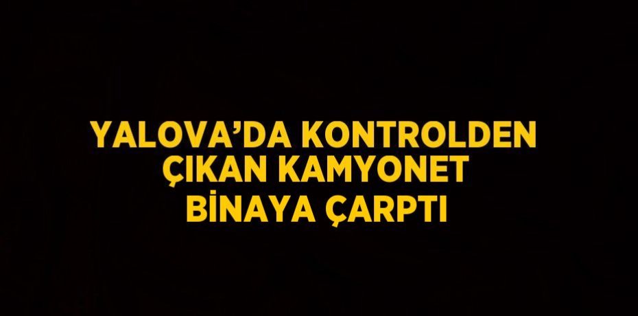 YALOVA’DA KONTROLDEN ÇIKAN KAMYONET BİNAYA ÇARPTI