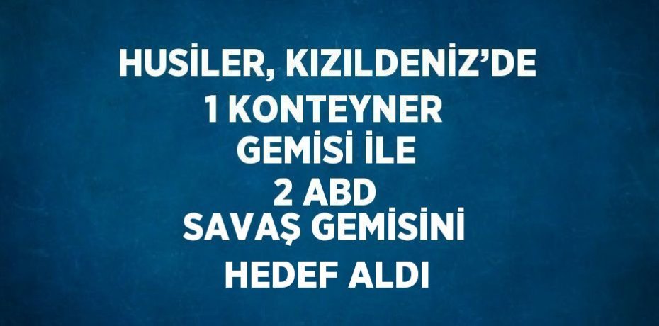 HUSİLER, KIZILDENİZ’DE 1 KONTEYNER GEMİSİ İLE 2 ABD SAVAŞ GEMİSİNİ HEDEF ALDI