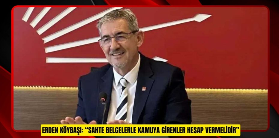 ERDEN KÖYBAŞI: “SAHTE BELGELERLE KAMUYA GİRENLER HESAP VERMELİDİR”