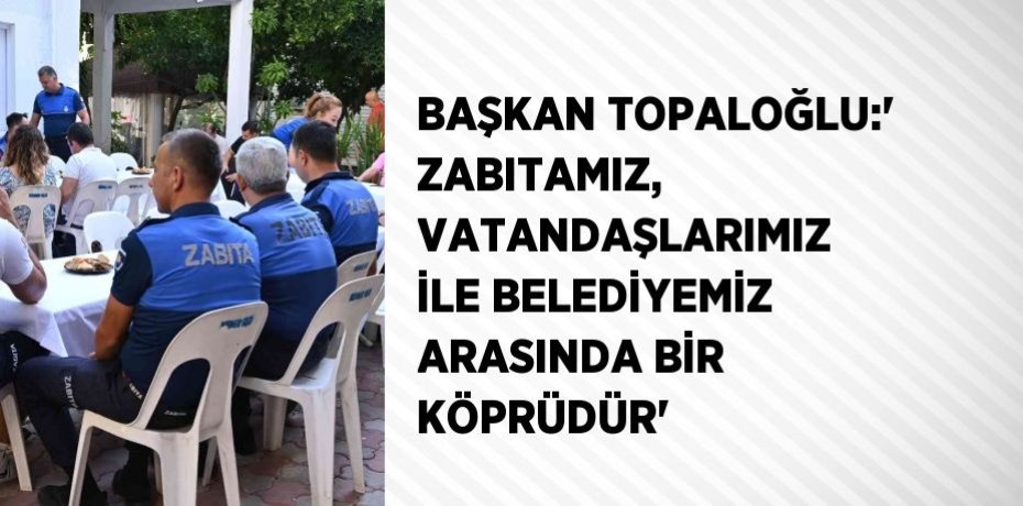 BAŞKAN TOPALOĞLU:' ZABITAMIZ, VATANDAŞLARIMIZ İLE BELEDİYEMİZ ARASINDA BİR KÖPRÜDÜR'