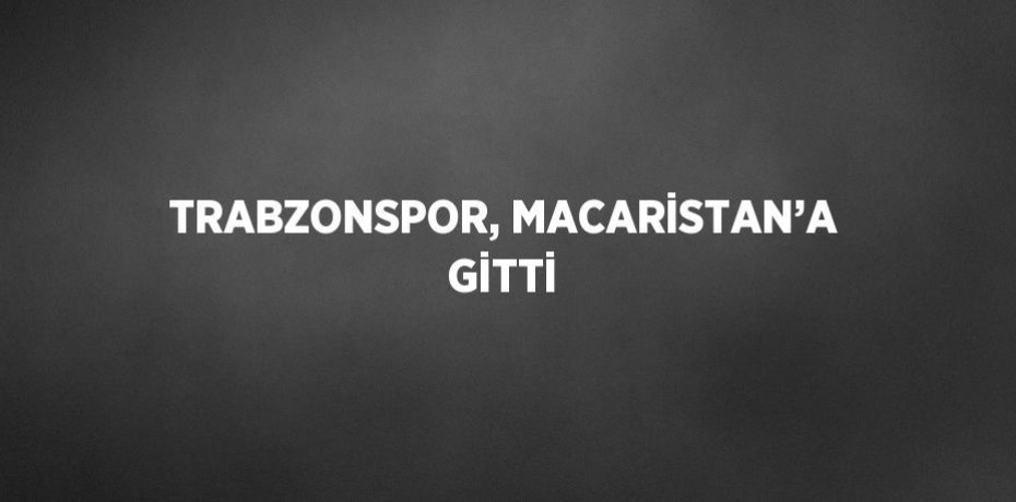 TRABZONSPOR, MACARİSTAN’A GİTTİ