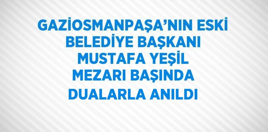 GAZİOSMANPAŞA’NIN ESKİ BELEDİYE BAŞKANI MUSTAFA YEŞİL MEZARI BAŞINDA DUALARLA ANILDI