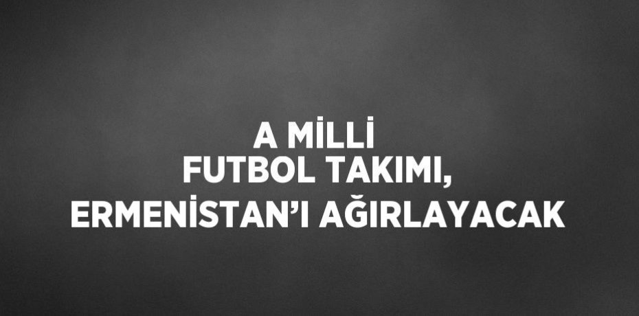 A MİLLİ FUTBOL TAKIMI, ERMENİSTAN’I AĞIRLAYACAK