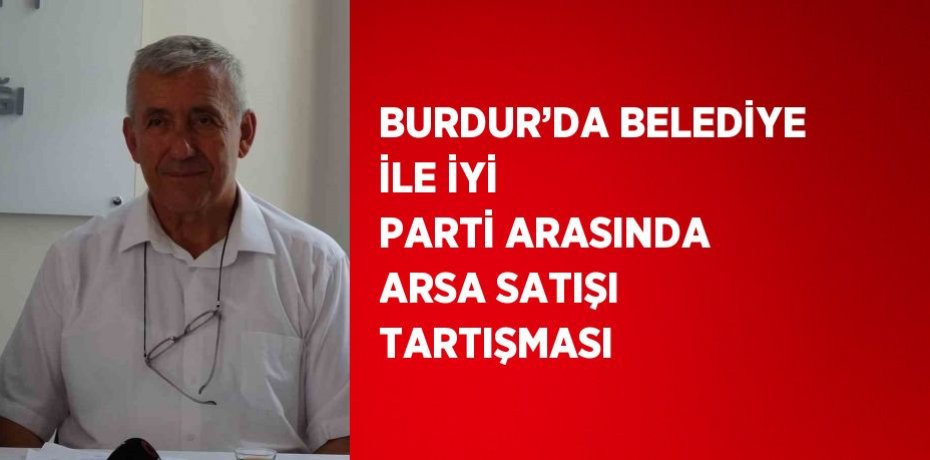 BURDUR’DA BELEDİYE İLE İYİ PARTİ ARASINDA ARSA SATIŞI TARTIŞMASI