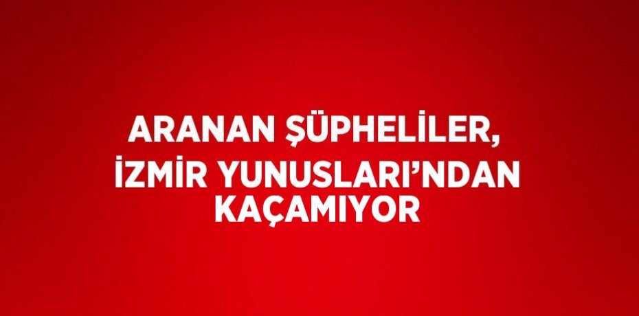ARANAN ŞÜPHELİLER, İZMİR YUNUSLARI’NDAN KAÇAMIYOR