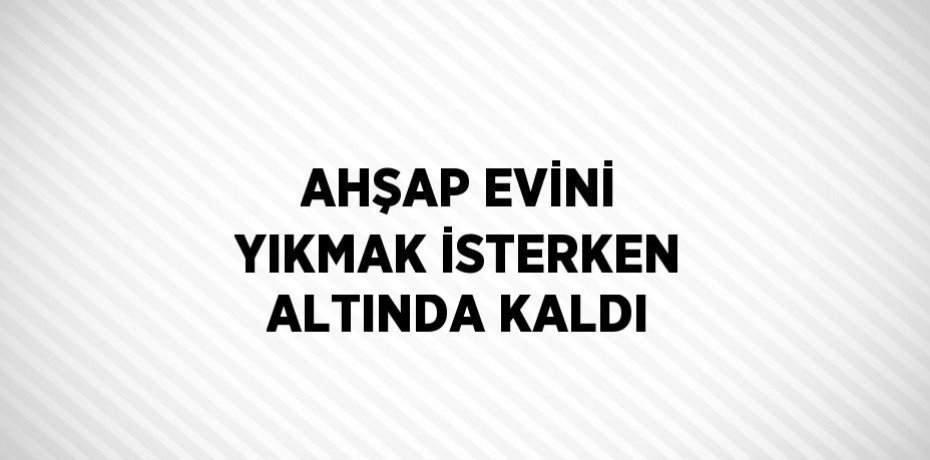 AHŞAP EVİNİ YIKMAK İSTERKEN ALTINDA KALDI