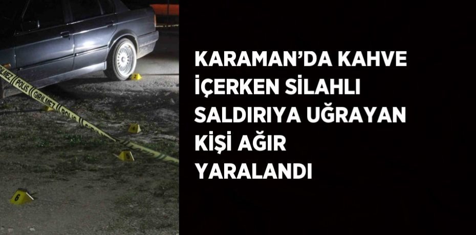 KARAMAN’DA KAHVE İÇERKEN SİLAHLI SALDIRIYA UĞRAYAN KİŞİ AĞIR YARALANDI