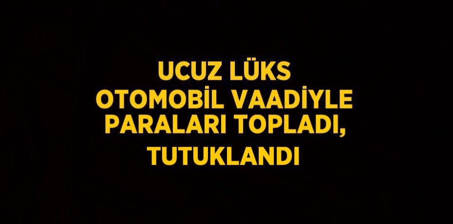 UCUZ LÜKS OTOMOBİL VAADİYLE PARALARI TOPLADI, TUTUKLANDI