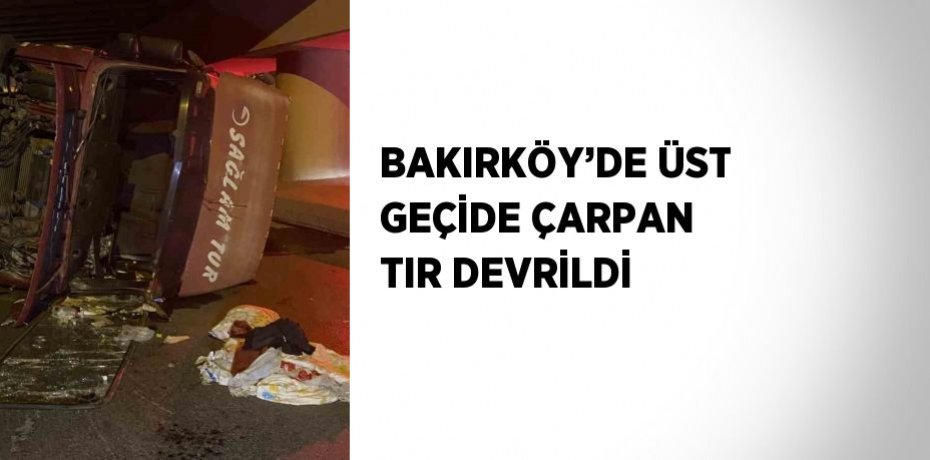 BAKIRKÖY’DE ÜST GEÇİDE ÇARPAN TIR DEVRİLDİ