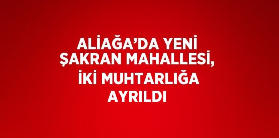 ALİAĞA’DA YENİ ŞAKRAN MAHALLESİ, İKİ MUHTARLIĞA AYRILDI