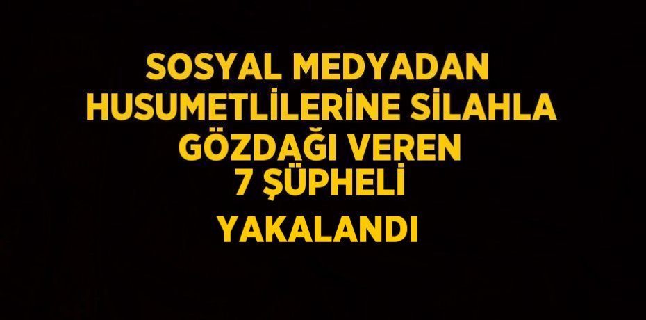 SOSYAL MEDYADAN HUSUMETLİLERİNE SİLAHLA GÖZDAĞI VEREN 7 ŞÜPHELİ YAKALANDI