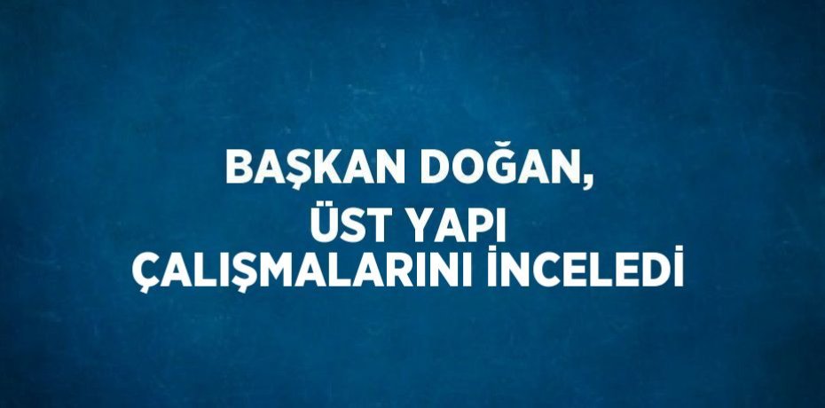 BAŞKAN DOĞAN, ÜST YAPI ÇALIŞMALARINI İNCELEDİ