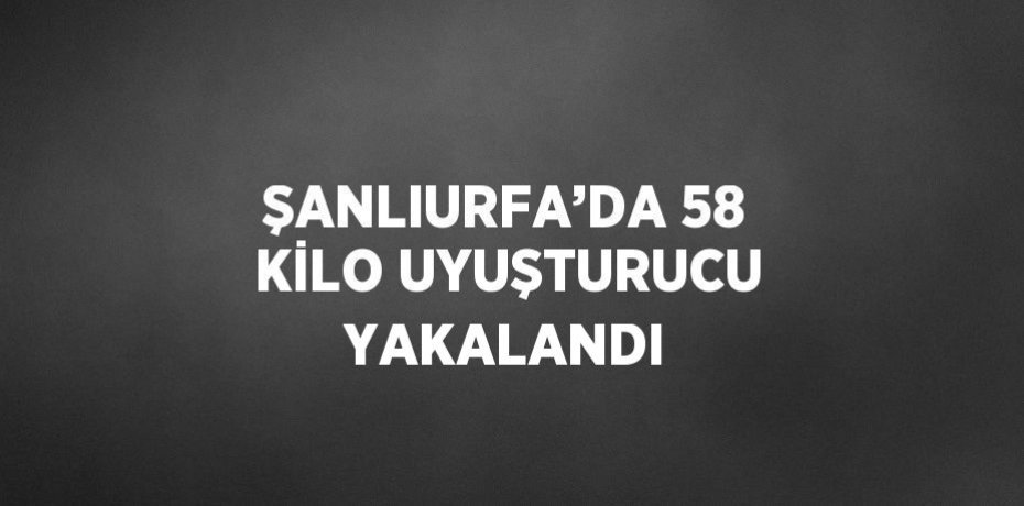 ŞANLIURFA’DA 58 KİLO UYUŞTURUCU YAKALANDI