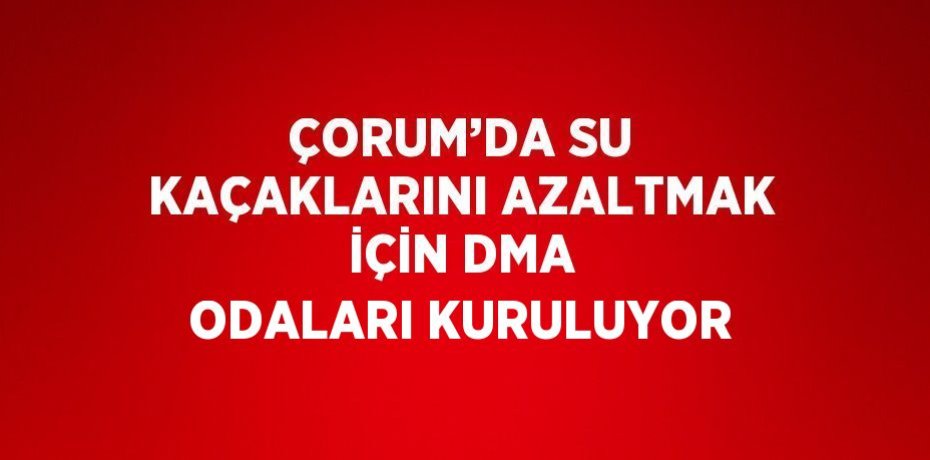 ÇORUM’DA SU KAÇAKLARINI AZALTMAK İÇİN DMA ODALARI KURULUYOR