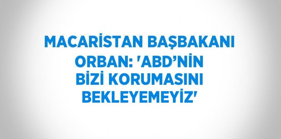 MACARİSTAN BAŞBAKANI ORBAN: 'ABD’NİN BİZİ KORUMASINI BEKLEYEMEYİZ'