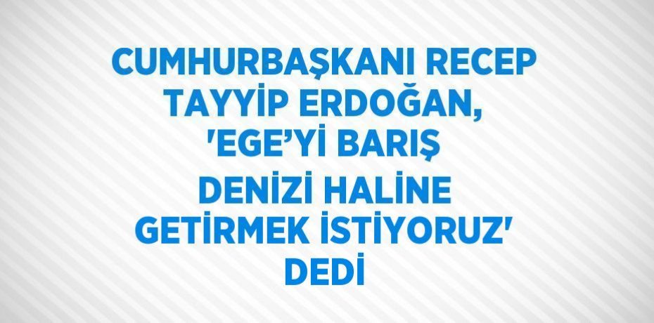 CUMHURBAŞKANI RECEP TAYYİP ERDOĞAN, 'EGE’Yİ BARIŞ DENİZİ HALİNE GETİRMEK İSTİYORUZ' DEDİ