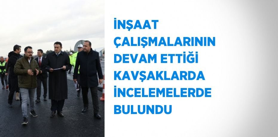 İNŞAAT ÇALIŞMALARININ DEVAM ETTİĞİ KAVŞAKLARDA İNCELEMELERDE BULUNDU