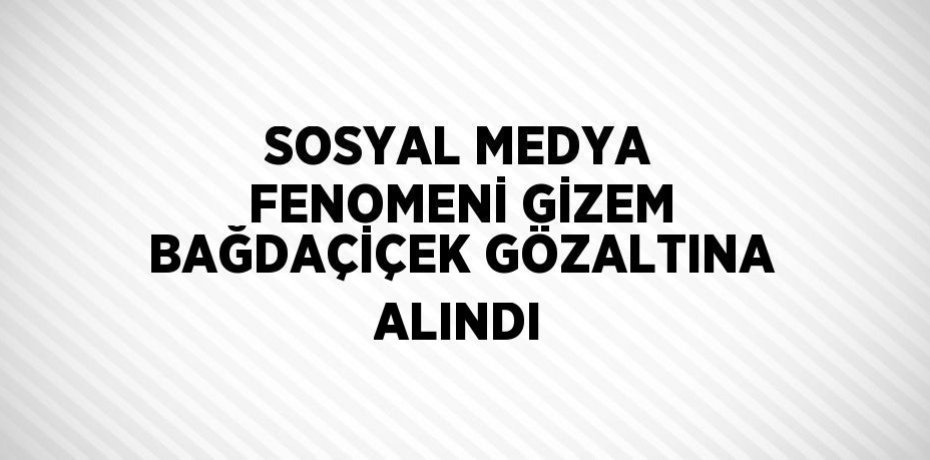 SOSYAL MEDYA FENOMENİ GİZEM BAĞDAÇİÇEK GÖZALTINA ALINDI