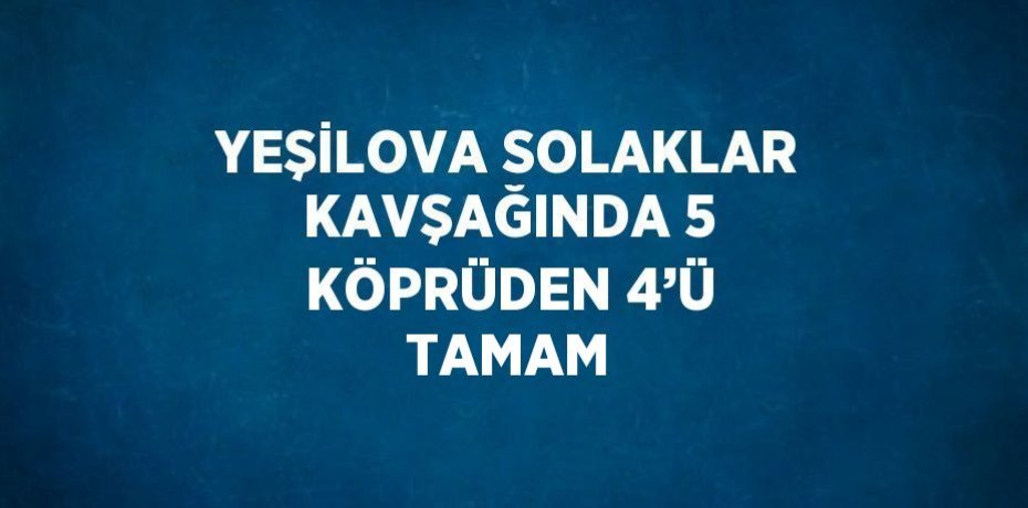 YEŞİLOVA SOLAKLAR KAVŞAĞINDA 5 KÖPRÜDEN 4’Ü TAMAM