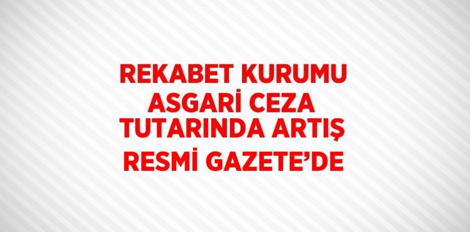 REKABET KURUMU ASGARİ CEZA TUTARINDA ARTIŞ RESMİ GAZETE’DE