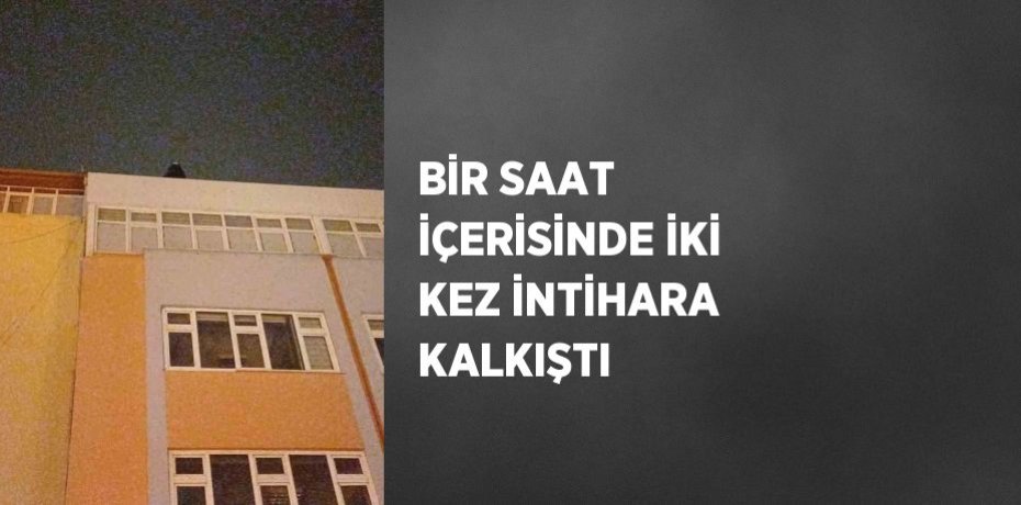 BİR SAAT İÇERİSİNDE İKİ KEZ İNTİHARA KALKIŞTI