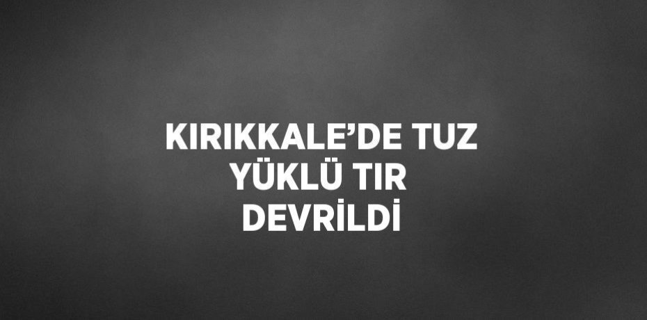 KIRIKKALE’DE TUZ YÜKLÜ TIR DEVRİLDİ