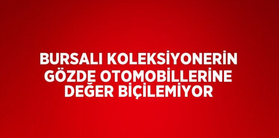 BURSALI KOLEKSİYONERİN GÖZDE OTOMOBİLLERİNE DEĞER BİÇİLEMİYOR
