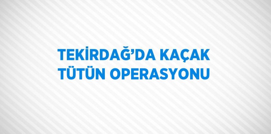 TEKİRDAĞ’DA KAÇAK TÜTÜN OPERASYONU