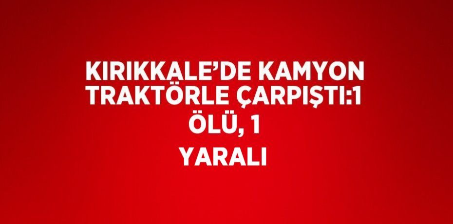 KIRIKKALE’DE KAMYON TRAKTÖRLE ÇARPIŞTI:1 ÖLÜ, 1 YARALI