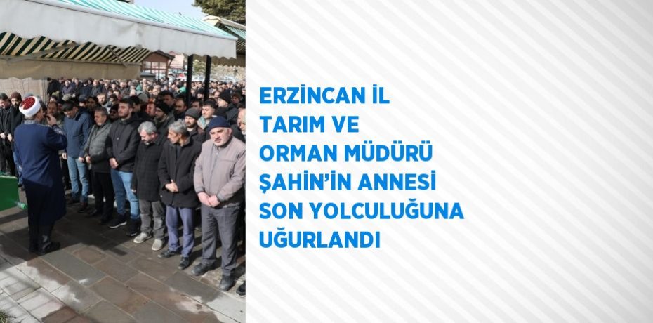 ERZİNCAN İL TARIM VE ORMAN MÜDÜRÜ ŞAHİN’İN ANNESİ SON YOLCULUĞUNA UĞURLANDI