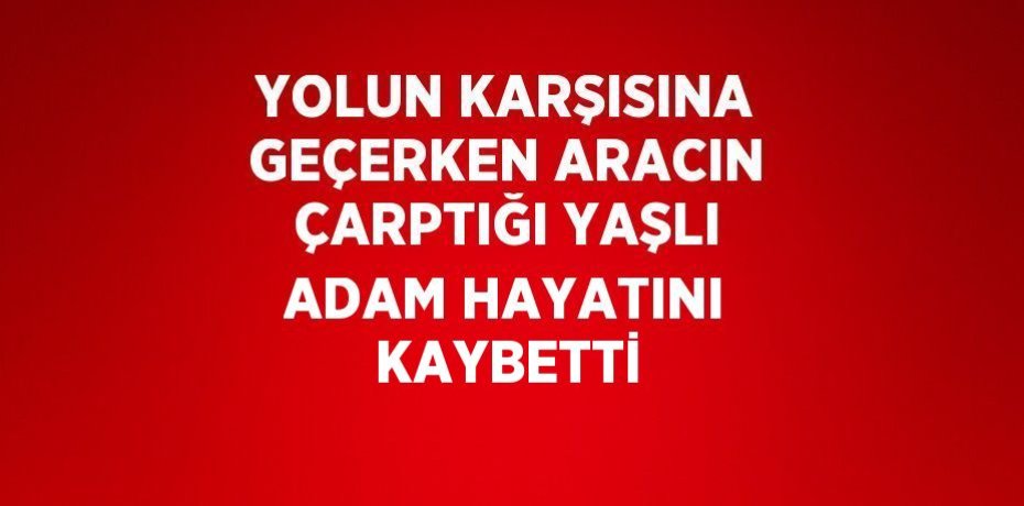 YOLUN KARŞISINA GEÇERKEN ARACIN ÇARPTIĞI YAŞLI ADAM HAYATINI KAYBETTİ