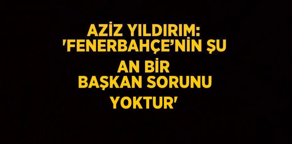 AZİZ YILDIRIM: 'FENERBAHÇE’NİN ŞU AN BİR BAŞKAN SORUNU YOKTUR'