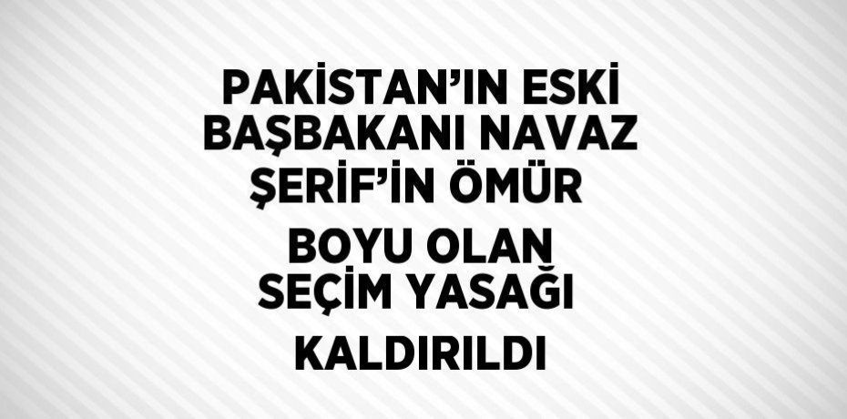 PAKİSTAN’IN ESKİ BAŞBAKANI NAVAZ ŞERİF’İN ÖMÜR BOYU OLAN SEÇİM YASAĞI KALDIRILDI